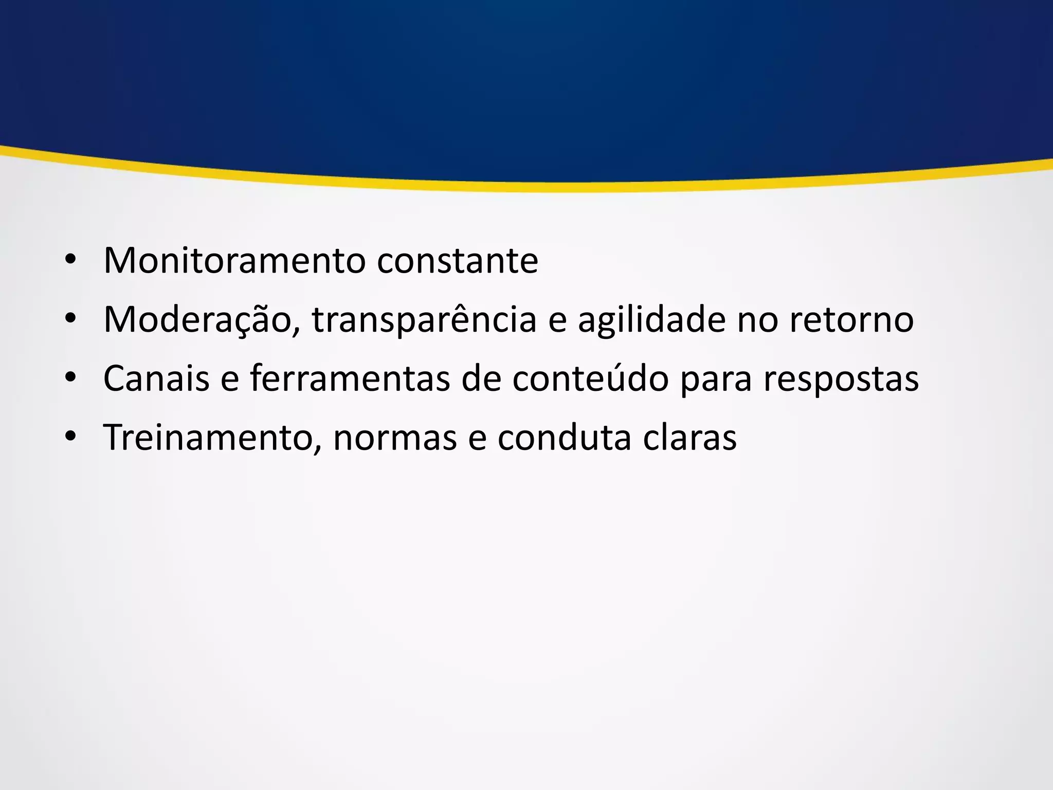 •Monitoramento constante 
•Moderação, transparência e agilidade no retorno 
•Canais e ferramentas de conteúdo para respostas 
•Treinamento, normas e conduta claras  