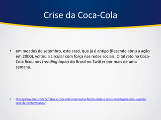 Crise da Coca-Cola 
•em meados de setembro, este caso, que já é antigo (Resende abriu a ação em 2000), voltou a circular com força nas redes sociais. O tal rato na Coca- Cola ficou nos trending topics do Brasil no Twitter por mais de uma semana. 
•http://www.bhaz.com.br/ratos-e-coca-cola-internautas-fazem-piada-e-criam-montagens-com-suposto- caso-de-contaminacao/  