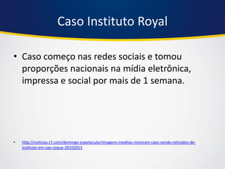 Caso Instituto Royal 
•Caso começo nas redes sociais e tomou proporções nacionais na mídia eletrônica, impressa e social por mais de 1 semana. 
•http://noticias.r7.com/domingo-espetacular/imagens-ineditas-mostram-caes-sendo-retirados-de- instituto-em-sao-roque-20102013  