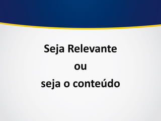 Seja Relevante 
ou 
seja o conteúdo  