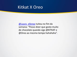 Kitkat X Oreo 
@Laura_ellenxx tuitou no fim da semana: “Posso dizer que gosto muito de chocolate quando sigo @KITKAT e @Oreo ao mesmo tempo hahahaha”.  
