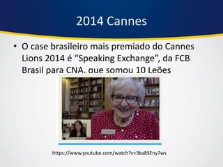 2014 Cannes 
•O case brasileiro mais premiado do Cannes Lions 2014 é “Speaking Exchange”, da FCB Brasil para CNA, que somou 10 Leões 
https://www.youtube.com/watch?v=3ka8SEny7ws  