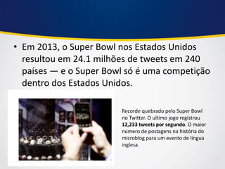 •Em 2013, o Super Bowl nos Estados Unidos resultou em 24.1 milhões de tweets em 240 países — e o Super Bowl só é uma competição dentro dos Estados Unidos. 
Recorde quebrado pelo Super Bowl no Twitter. O ultimo jogo registrou 12,233 tweets por segundo. O maior número de postagens na história do microblog para um evento de língua inglesa.  