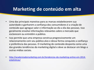 Marketing de conteúdo em alta 
•Uma das principais maneiras para as marcas estabelecerem sua autoridade e ganharem a confiança dos consumidores é a criação de conteúdo que agregue valor e informação ao dia a dia das pessoas. Isso geralmente envolve informações relevantes sobre o mercado que esclarecem ou entretêm o público. 
•Isso permite que uma empresa construa progressivamente um relacionamento com seu público alvo e dessa forma conquiste a confiança e preferência das pessoas. O marketing de conteúdo desponta como uma das grandes tendências do marketing digital e deve se destacar em blogs e outras mídias sociais. 
•http://academiadomarketing.com.br/tendencias-do-marketing-online-em-2014- estatisticas/  