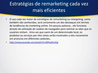 Estratégias de remarketing cada vez mais eficientes 
•O uso cada vez maior de estratégias de remarketing ou retargeting, como também são conhecidas, será certamente um dos destaques em termos de tendências do marketing online. Em poucas palavras , ele funciona através da utilização de cookies do navegador para rastrear os sites que os usuários visitam . Uma vez que saem de um determinado local, os produtos ou serviços por eles vistos serão mostrados a eles novamente em anúncios em diferentes websites. 
•http://www.youtube.com/watch?v=40Yrq2hcS5g  