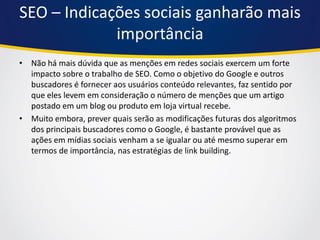 SEO – Indicações sociais ganharão mais importância 
•Não há mais dúvida que as menções em redes sociais exercem um forte impacto sobre o trabalho de SEO. Como o objetivo do Google e outros buscadores é fornecer aos usuários conteúdo relevantes, faz sentido por que eles levem em consideração o número de menções que um artigo postado em um blog ou produto em loja virtual recebe. 
•Muito embora, prever quais serão as modificações futuras dos algoritmos dos principais buscadores como o Google, é bastante provável que as ações em mídias sociais venham a se igualar ou até mesmo superar em termos de importância, nas estratégias de link building.  