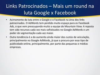 Links Patrocinados – Mais um round na luta Google x Facebook 
•Acirramento da luta entre o Google e o Facebook na área dos links patrocinados. O AdWords tem perdido muito espaço para os Facebook Ads, o que vem preocupando muito a equipe de Mountain View. A reposta tem sido recursos cada vez mais sofisticados no Google AdWords e um poder de segmentação cada vez maior. 
•Outra tendência é a do aumento ainda maior dos custos de veiculação, principalmente no Google AdWords, já que a procura por esse tipo de publicidade online, principalmente, por parte das pequenas e médias empresas.  