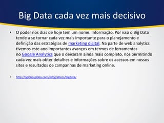 Big Data cada vez mais decisivo 
•O poder nos dias de hoje tem um nome: Informação. Por isso o Big Data tende a se tornar cada vez mais importante para o planejamento e definição das estratégias de marketing digital. Na parte de web analytics tivemos este ano importantes avanços em termos de ferramentas no Google Analytics que o deixaram ainda mais completo, nos permitindo cada vez mais obter detalhes e informações sobre os acessos em nossos sites e resultados de campanhas de marketing online. 
•http://oglobo.globo.com/infograficos/bigdata/  