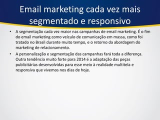 Email marketing cada vez mais segmentado e responsivo 
•A segmentação cada vez maior nas campanhas de email marketing. É o fim do email marketing como veículo de comunicação em massa, como foi tratado no Brasil durante muito tempo, e o retorno da abordagem do marketing de relacionamento. 
•A personalização e segmentação das campanhas fará toda a diferença. Outra tendência muito forte para 2014 é a adaptação das peças publicitárias desenvolvidas para esse meio à realidade multitela e responsiva que vivemos nos dias de hoje.  