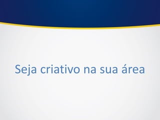 Seja criativo na sua área 
 
