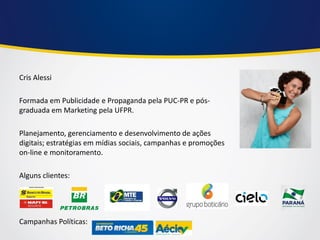 Cris Alessi 
Formada em Publicidade e Propaganda pela PUC-PR e pós- graduada em Marketing pela UFPR. 
Planejamento, gerenciamento e desenvolvimento de ações digitais; estratégias em mídias sociais, campanhas e promoções on-line e monitoramento. 
Alguns clientes: 
Campanhas Políticas:  