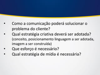 •Como a comunicação poderá solucionar o problema do cliente? 
•Qual estratégia criativa deverá ser adotada? (conceito, posicionamento linguagem a ser adotada, imagem a ser construída) 
•Que esforço é necessário? 
•Qual estratégia de mídia é necessária?  