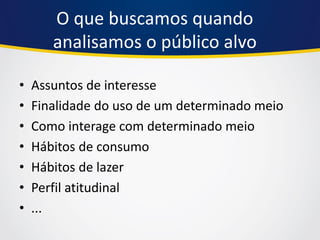 O que buscamos quando analisamos o público alvo 
•Assuntos de interesse 
•Finalidade do uso de um determinado meio 
•Como interage com determinado meio 
•Hábitos de consumo 
•Hábitos de lazer 
•Perfil atitudinal 
•...  