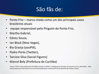 São fãs de: 
•Ponto Frio – marca citada como um dos principais cases brasileiros atuais 
• equipe responsável pelo Pinguim do Ponto Frio, 
•Martha Gabriel, 
•Edney Souza, 
•Ian Black (New Vegas), 
•Bia Granja (youPIX), 
•Pedro Porto (Twitter), 
•Tarcízio Silva (Social Figures) 
•Marcel Bely (Prefeitura de Curitiba) 
Fonte: O Raio X dos profissionais de Mídias Sociais no Brasil”, realizada pelo Trampos em parceria com a Alma Beta.- 2014 http://www.ecommercebrasil.com.br/noticias/pesquisa-revela-perfil-de-profissional-de-midias-sociais/  