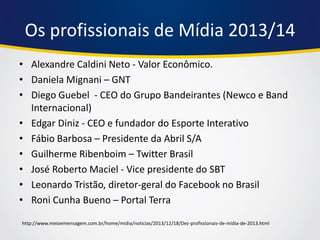 Os profissionais de Mídia 2013/14 
•Alexandre Caldini Neto - Valor Econômico. 
•Daniela Mignani – GNT 
•Diego Guebel - CEO do Grupo Bandeirantes (Newco e Band Internacional) 
•Edgar Diniz - CEO e fundador do Esporte Interativo 
•Fábio Barbosa – Presidente da Abril S/A 
•Guilherme Ribenboim – Twitter Brasil 
•José Roberto Maciel - Vice presidente do SBT 
•Leonardo Tristão, diretor-geral do Facebook no Brasil 
•Roni Cunha Bueno – Portal Terra 
http://www.meioemensagem.com.br/home/midia/noticias/2013/12/18/Dez-profissionais-de-midia-de-2013.html  