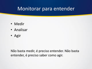 Monitorar para entender 
•Medir 
•Analisar 
•Agir 
Não basta medir, é preciso entender. Não basta entender, é preciso saber como agir.  