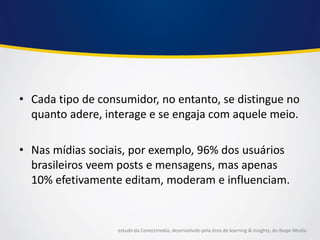 •Cada tipo de consumidor, no entanto, se distingue no quanto adere, interage e se engaja com aquele meio. 
•Nas mídias sociais, por exemplo, 96% dos usuários brasileiros veem posts e mensagens, mas apenas 10% efetivamente editam, moderam e influenciam. 
estudo da Conectmedia, desenvolvido pela área de learning & insights, do Ibope Media  