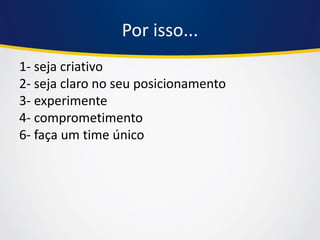 Por isso... 
1- seja criativo 2- seja claro no seu posicionamento 3- experimente 4- comprometimento 6- faça um time único  