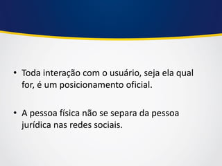 •Toda interação com o usuário, seja ela qual for, é um posicionamento oficial. 
•A pessoa física não se separa da pessoa jurídica nas redes sociais.  
