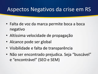 Aspectos Negativos da crise em RS 
•Falta de voz da marca permite boca a boca negativo 
•Altíssima velocidade de propagação 
•Alcance pode ser global 
•Visibilidade e falta de transparência 
•Não ser encontrado prejudica. Seja “buscável” e “encontrável” (SEO e SEM)  