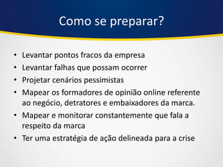Como se preparar? 
•Levantar pontos fracos da empresa 
•Levantar falhas que possam ocorrer 
•Projetar cenários pessimistas 
•Mapear os formadores de opinião online referente ao negócio, detratores e embaixadores da marca. 
•Mapear e monitorar constantemente que fala a respeito da marca 
•Ter uma estratégia de ação delineada para a crise  