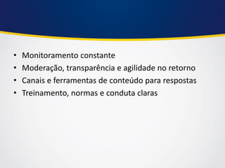 •Monitoramento constante 
•Moderação, transparência e agilidade no retorno 
•Canais e ferramentas de conteúdo para respostas 
•Treinamento, normas e conduta claras  