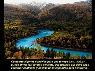 Comparto algunos consejos para que te vaya bien...Hablar
puede aliviar los dolores del alma. Descubrirás que lleva años
construir confianza y apenas unos segundos para destruirla…
 
