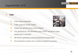 10
Uygulamalar (3/3)Uygulamalar (3/3)
 Diğer
 İnsan sayma sistemleri
 Trafik yoğunluk analizi sistemi
 Araçlar için görüntü bazlı kontrol sistemi
 Yüz görütüsünün “ISO Biometric data: FACE” formatına uygun
saklanması ve kontrolü
 3B filmlerin gözlüksüz ortamda gösterime hazırlanması
 Sıra düzenleme sistemi (örn: havalanı pasaport kuyrukları)
 