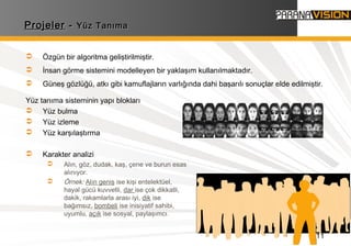 11
ProjelerProjeler -- Yüz TanımaYüz Tanıma
Yüz tanıma sisteminin yapı blokları
 Yüz bulma
 Yüz izleme
 Yüz karşılaştırma
 Karakter analizi
 Alın, göz, dudak, kaş, çene ve burun esas
alınıyor.
 Örnek: Alın geniş ise kişi entelektüel,
hayal gücü kuvvetli, dar ise çok dikkatli,
dakik, rakamlarla arası iyi, dik ise
bağımsız, bombeli ise inisiyatif sahibi,
uyumlu, açık ise sosyal, paylaşımcı.
 Özgün bir algoritma geliştirilmiştir.
 İnsan görme sistemini modelleyen bir yaklaşım kullanılmaktadır.
 Güneş gözlüğü, atkı gibi kamuflajların varlığında dahi başarılı sonuçlar elde edilmiştir.
 