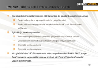 12
ProjelerProjeler -- ISO Biometric Data Interchange FormatsISO Biometric Data Interchange Formats
 Yüz görüntülerinin saklanması için ISO tarafından bir standard geliştirilmiştir. Amaç:
 Farklı kullanıcıların aynı veri üzerinde çalışabilmeleri
 Farklı yüz tanıma uygulamalarında kullanılabilecek ortak formatta veri
sağlamak
 İlgili olduğu temel uygulamalar:
 Resimlerin operatörlerin incelemesi için yeterli çözünürlükte olması.
 Operatörlerin resime bakarak kişinin kimliğini onaylayabilmeleri
 Otomatik kimlik araştırma
 Otomatik kimlik onaylama
 Yüz görütüsünün “ISO Biometric data interchange Formats – Part 5: FACE Image
Data” formatına uygun saklanması ve kontrolü için ParanaVision tarafından bir
yazılım geliştirilmiştir.
 