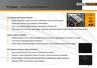 13
ProjelerProjeler -- İnsan Sayma Sistemleriİnsan Sayma Sistemleri
Yolcu/Ziyaretçi Sayma Sistemi
 Sistem bileşenleri; kamera ve kontrol ünitesinden oluşan bir akıllı kutudur.
 Otobüs gibi araclara, kapı girişlerine yerleştirilebilir.
 Akıllı kutu topladığı bilgileri belirlenen periodlarda merkeze iletir.
 Akıllı kutu ya da kutulardan gelen bilgiler merkezde toplanarak istatiksel bilgilerle birlikte kullanıcıya sunulur.
İzleyici Sayma Sistemi
 Reklam panoları, LCD ve benzeri aracların kaç kişi tarafından görüldüğünün sayılmasını amaçlar.
 Yüz bulma ve izlemeye dayalı bir sistemdir.
 Kişinin hedefi görüp görmediğinin, izleme süresinin ve ilgi seviyesinin belirlenmesini sağlar.
SIS (Sinema İzleyici Sayma Sistemi)
 Sinema salonlarında izleyici sayısını belirlenmesini amaçlar.
 Kamera ve işlem ünitesinden oluşan bir kutudur, sinema salonlarına yerleştirilir.
 Kamera tasarımı izleyiciler tarafından görünmesi engellenecek şekilde yapılmıştır.
 Merkeze GPRS ya da kablosuz ağ ile bağlanır.
 