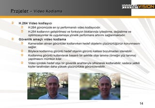 14
ProjelerProjeler -- Video KodlamaVideo Kodlama
 H.264 Video kodlayıcı
 H.264 günümüzde en iyi performanslı video kodlayıcıdır.
 H.264 kodlarının geliştirilmesi ve fonksiyon bloklarında iyileştirme, değiştirme ve
optimizasyonlar ile uygulamaya yönelik performans artırımı sağlanmaktadır.
 Güvenlik amaçlı video kodlama
 Kameradan alınan görüntüler kodlanırken hedef objelerin çözünürlüğünün korunmasını
sağlar.
 Böylece kodlanmış görüntü hedef objenin görüntü kalitesi bozulmadan izlenebilir.
 Kodlanmış görüntü kullanılarak başarılı bir şekilde obje tanıma (örneğin yüz tanıma)
yapılmasını mümkün kılar.
 Video içindeki hedef obje bir güvenlik anahtarıyla şifrenerek kodlanabilir; sadece yetkili
kişiler tarafından daha yüksek çözünürlükte görüntülenebilir.
 