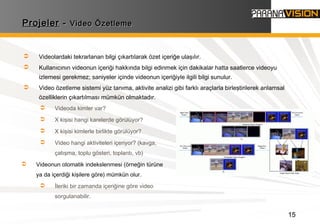 15
ProjelerProjeler -- Video ÖzetlemeVideo Özetleme
 Videolardaki tekrarlanan bilgi çıkartılarak özet içeriğe ulaşılır.
 Kullanıcının videonun içeriği hakkında bilgi edinmek için dakikalar hatta saatlerce videoyu
izlemesi gerekmez; saniyeler içinde videonun içeriğiyle ilgili bilgi sunulur.
 Video özetleme sistemi yüz tanıma, aktivite analizi gibi farklı araçlarla birleştirilerek anlamsal
özelliklerin çıkartılması mümkün olmaktadır.
 Videoda kimler var?
 X kişisi hangi karelerde görülüyor?
 X kişisi kimlerle birlikte görülüyor?
 Video hangi aktiviteleri içeriyor? (kavga,
çatışma, toplu gösteri, toplantı, vb)
 Videonun otomatik indekslenmesi (örneğin türüne
ya da içerdiği kişilere göre) mümkün olur.
 İleriki bir zamanda içeriğine göre video
sorgulanabilir.
 