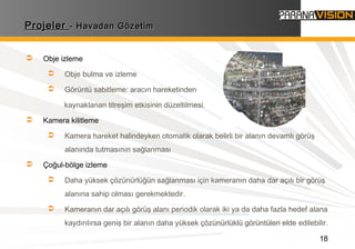 18
ProjelerProjeler - Havadan Gözetim- Havadan Gözetim
 Obje izleme
 Obje bulma ve izleme
 Görüntü sabitleme: aracın hareketinden
kaynaklanan titreşim etkisinin düzeltilmesi.
 Kamera kilitleme
 Kamera hareket halindeyken otomatik olarak belirli bir alanın devamlı görüş
alanında tutmasının sağlanması
 Çoğul-bölge izleme
 Daha yüksek çözünürlüğün sağlanması için kameranın daha dar açılı bir görüş
alanına sahip olması gerekmektedir.
 Kameranın dar açılı görüş alanı periodik olarak iki ya da daha fazla hedef alana
kaydırılırsa geniş bir alanın daha yüksek çözünürlüklü görüntüleri elde edilebilir.
 