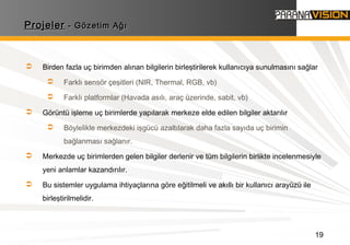 19
ProjelerProjeler - Gözetim Ağı- Gözetim Ağı
 Birden fazla uç birimden alınan bilgilerin birleştirilerek kullanıcıya sunulmasını sağlar
 Farklı sensör çeşitleri (NIR, Thermal, RGB, vb)
 Farklı platformlar (Havada asılı, araç üzerinde, sabit, vb)
 Görüntü işleme uç birimlerde yapılarak merkeze elde edilen bilgiler aktarılır
 Böylelikle merkezdeki işgücü azaltılarak daha fazla sayıda uç birimin
bağlanması sağlanır.
 Merkezde uç birimlerden gelen bilgiler derlenir ve tüm bilgilerin birlikte incelenmesiyle
yeni anlamlar kazandırılır.
 Bu sistemler uygulama ihtiyaçlarına göre eğitilmeli ve akıllı bir kullanıcı arayüzü ile
birleştirilmelidir.
 