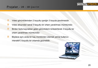 20
ProjelerProjeler - 2B - 3B Çevrim- 2B - 3B Çevrim
 Video görüntülerinden 2 boyutlu içeriğin 3 boyuta çevrilmesidir.
 Video akışından sanal 3 boyutlu bir ortam yaratılması mümkündür.
 Birden fazla kaynaktan gelen görüntülerin birleştirilerek 3 boyutlu bir
ortam yaratılması mümkündür.
 Böylece aynı anda bir kaç monitörden izlemek yerine kullanıcı
interaktif 3 boyutlu bir ortamda gezinebilir.
 