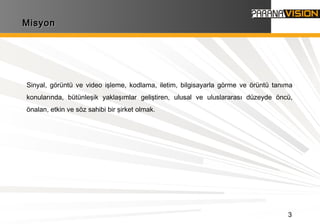 3
MisyonMisyon
Sinyal, görüntü ve video işleme, kodlama, iletim, bilgisayarla görme ve örüntü tanıma
konularında, bütünleşik yaklaşımlar geliştiren, ulusal ve uluslararası düzeyde öncü,
önalan, etkin ve söz sahibi bir şirket olmak.
 