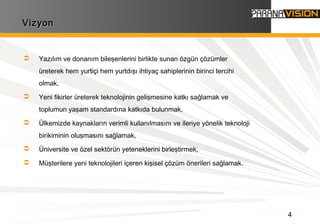 4
VizyonVizyon
 Yazılım ve donanım bileşenlerini birlikte sunan özgün çözümler
üreterek hem yurtiçi hem yurtdışı ihtiyaç sahiplerinin birinci tercihi
olmak,
 Yeni fikirler üreterek teknolojinin gelişmesine katkı sağlamak ve
toplumun yaşam standardına katkıda bulunmak,
 Ülkemizde kaynakların verimli kullanılmasını ve ileriye yönelik teknoloji
birikiminin oluşmasını sağlamak,
 Üniversite ve özel sektörün yeteneklerini birleştirmek,
 Müşterilere yeni teknolojileri içeren kişisel çözüm önerileri sağlamak.
 