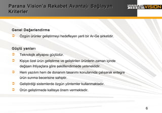 6
Genel Değerlendirme
 Özgün ürünler geliştirmeyi hedefleyen yerli bir Ar-Ge şirketidir.
Güçlü yanları
 Teknolojik altyapısı güçlüdür.
 Kişiye özel ürün geliştirme ve geliştirilen ürünlerin zaman içinde
değişen ihtiyaçlara göre şekilllendirmede yeteneklidir.
 Hem yazılım hem de donanım tasarımı konularında çalışarak entegre
ürün sunma becerisine sahiptir.
 Geliştirdiği sistemlerde özgün yöntemler kullanmaktadır.
 Ürün geliştirmede kaliteye önem vermektedir.
Parana Vision’a Rekabet Avantajı SağlayanParana Vision’a Rekabet Avantajı Sağlayan
KriterlerKriterler
 