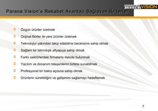 7
Parana Vision’a Rekabet Avantajı Sağlayan KriterlerParana Vision’a Rekabet Avantajı Sağlayan Kriterler
 Özgün ürünler üretmek
 Orijinal fikirler ile yeni ürünler üretmek
 Teknolojiyi yakından takip edebilme becerisine sahip olmak
 Sağlam bir teknolojik altyapıya sahip olmak
 Farklı sektörlerdeki firmalarla ilişkide bulunmak
 Yazılım ve donanım bileşenlerini birlikte sunabilmek
 Profesyonel bir bakış açısına sahip olmak
 Ürünlerin sürekliliğini ve gelişimini sağlamayı hedeflemek
 