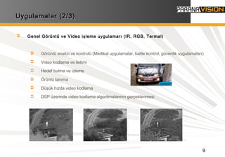 9
Uygulamalar (2/3)Uygulamalar (2/3)
 Genel Görüntü ve Video işleme uygulamarı (IR, RGB, Termal)
 Görüntü analizi ve kontrolü (Medikal uygulamalar, kalite kontrol, güvenlik uygulamaları)
 Video kodlama ve iletimi
 Hedef bulma ve izleme
 Örüntü tanıma
 Düşük hızda video kodlama
 DSP üzerinde video kodlama algoritmalarının gerçeklenmesi
 