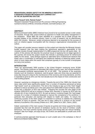 1
BEHAVIOURAL-BASED SAFETY IN THE MINERALS INDUSTRY:
A RESEARCH BASED METHODOLOGY CARRIED OUT
IN THE UK QUARRYING SECTOR
Anam Parand1
& Dr. Patrick Foster2
1
Research Assistant 2
Anglo-American Plc Lecturer in Mining Engineering
Camborne School of Mines, University of Exeter, Cornwall Campus, UK
ABSTRACT
Behavioural-based safety (BBS) initiatives have proved to be successful across a wide variety
of industries, through their unique bottom-up approach to health and safety management in
the workplace. Whilst BBS has been identified as a possible tool to break through the
accident plateau of the minerals industry, there is a lack of research into its effectiveness
within this industry. Moreover, certain procedures deemed to be essential for the success of
such an initiative appear incompatible with the industry’s organisational characteristics and
culture.
This paper will consider previous research on this subject and describe the Minerals Industry
funded research that has been trialling the behavioural approach’s applicability to the
minerals industry through implementation of a BBS programme into two UK quarry sites. An
outline of this process will describe the practical issues of applying the six-stage agenda to
the quarries and reveal the project results that indicate a promising picture for behavioural
safety for this sector. Early findings support an alternative form of behavioural measure that
draws upon a combination of self-report and traditional methods of observing others onsite,
which is more viable within this sector that comprises typically of a low number of employees
but many lone workers.
INTRODUCTION
There are approximately 3000 quarries in the United Kingdom employing some 35,000
people. The industry produces an estimated 290 million tonnes a year, and mineral extraction
and processing contribute approximately 8% of UK GDP. The products of the quarrying
industry such as limestone, sandstone, sand & gravel, slate and china clay are essential to
every-day living and critical to the maintenance of the economy and living standards, and this
is expected to grow by 20% over the next decade due to the impact of more construction and
road building projects.
However, quarrying is a dangerous industry. Towards the end of the 1990’s the industry had
injury rates which were significantly greater than a number of industries perceived as being
‘high hazard’ (such as construction). This led to the industry to sign up to the ‘Hard Target’
initiative to reduce accidents over a five year period from 2000-2005 (Foster & Pearce, 2003).
At the end a reduction of 52% was noticed. Following this success the next stage of the
initiative (2005-2010) will be to achieve a further 50% reduction in injuries by 2010 with the
ultimate aim of zero incidents by 2015. As well as being a numerical target, the ‘hard target’
consists of a number of initiatives designed to improve the competence of its workforce, in
particular their education and training with respect to health and safety. To ensure the
continuing success of the Hard Target it is important to continue to address the underlying
causation of injury at quarries. This has led to many calling for a re-focus on the human
element of accidents in this industry (Peters et al, 1997; Geller et al, 2001; Galvin, 2005).
Indeed, examination of the main causes of injuries at quarries and mines supports the widely
accepted fact that over 90 percent of workplace injuries are the result of workers' unsafe
behaviours. The most common injuries across quarry and mining sites are manual handling,
transport, falls from height, and slips & trips. All of which are attributable to unsafe acts of the
employee.
A well-documented approach that focuses on such unsafe acts in the workplace is that of
Behavioural-Based Safety (BBS).
 