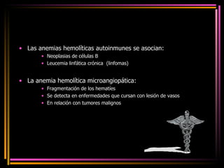 Las anemias hemolíticas autoinmunes se asocian: Neoplasias de células B Leucemia linfática crónica  (linfomas) La anemia hemolítica microangiopática: Fragmentación de los hematíes Se detecta en enfermedades que cursan con lesión de vasos En relación con tumores malignos 