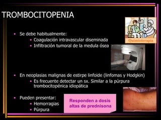 TROMBOCITOPENIA Se debe habitualmente: Coagulación intravascular diseminada Infiltración tumoral de la medula ósea En neoplasias malignas de estirpe linfoide (linfomas y Hodgkin) Es frecuente detectar un sx. Similar a la púrpura trombocitopénica idiopática Pueden presentar: Hemorragias Púrpura Responden a dosis altas de prednisona 