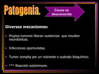 Diversos mecanismos:   Propios tumores liberan sustancias  que resultan  neurotóxicas. Infecciones oportunistas. Tumor compita por un nutriente o sustrato bioquímico. *** Reacción autoinmune. Patogenia. Causa es desconocida 