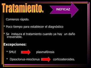 *  Comienzo rápido. * Poco tiempo para establecer el diagnóstico  * Se  instaura el tratamiento cuando ya hay  un daño irreversible. Excepciones:   * SMLE  plasmaféresis *  Opsoclonus-mioclonus  corticosteroides. Tratamiento. INEFICAZ 