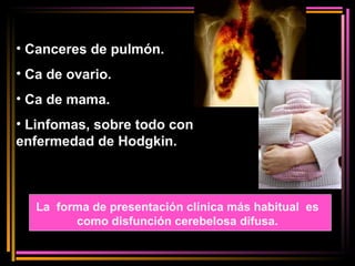 Canceres de pulmón. Ca de ovario. Ca de mama. Linfomas, sobre todo con enfermedad de Hodgkin. La  forma de presentación clínica más habitual  es como disfunción cerebelosa difusa. 