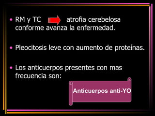 RM y TC  atrofia cerebelosa  conforme avanza la enfermedad. Pleocitosis leve con aumento de proteínas. Los anticuerpos presentes con mas frecuencia son: Anticuerpos anti-YO 