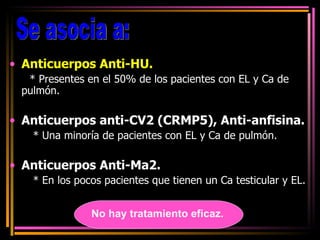 Anticuerpos Anti-HU. * Presentes en el 50% de los pacientes con EL y Ca de pulmón.  Anticuerpos anti-CV2 (CRMP5), Anti-anfisina. * Una minoría de pacientes con EL y Ca de pulmón. Anticuerpos Anti-Ma2. * En los pocos pacientes que tienen un Ca testicular y EL. Se asocia a:  No hay tratamiento eficaz. 
