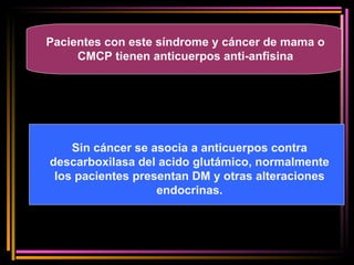 Pacientes con este síndrome y cáncer de mama o CMCP tienen anticuerpos anti-anfisina Sin cáncer se asocia a anticuerpos contra descarboxilasa del acido glutámico, normalmente los pacientes presentan DM y otras alteraciones endocrinas. 